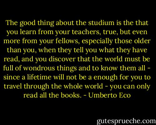 The good thing about the studium is the that you learn from your teachers, true, but even more from your fellows, especially those older than you, when they tell you what they have read, and you discover that the world must be full of wondrous things and to know them all - since a lifetime will not be a enough for you to travel through the whole world - you can only read all the books. - Umberto Eco
