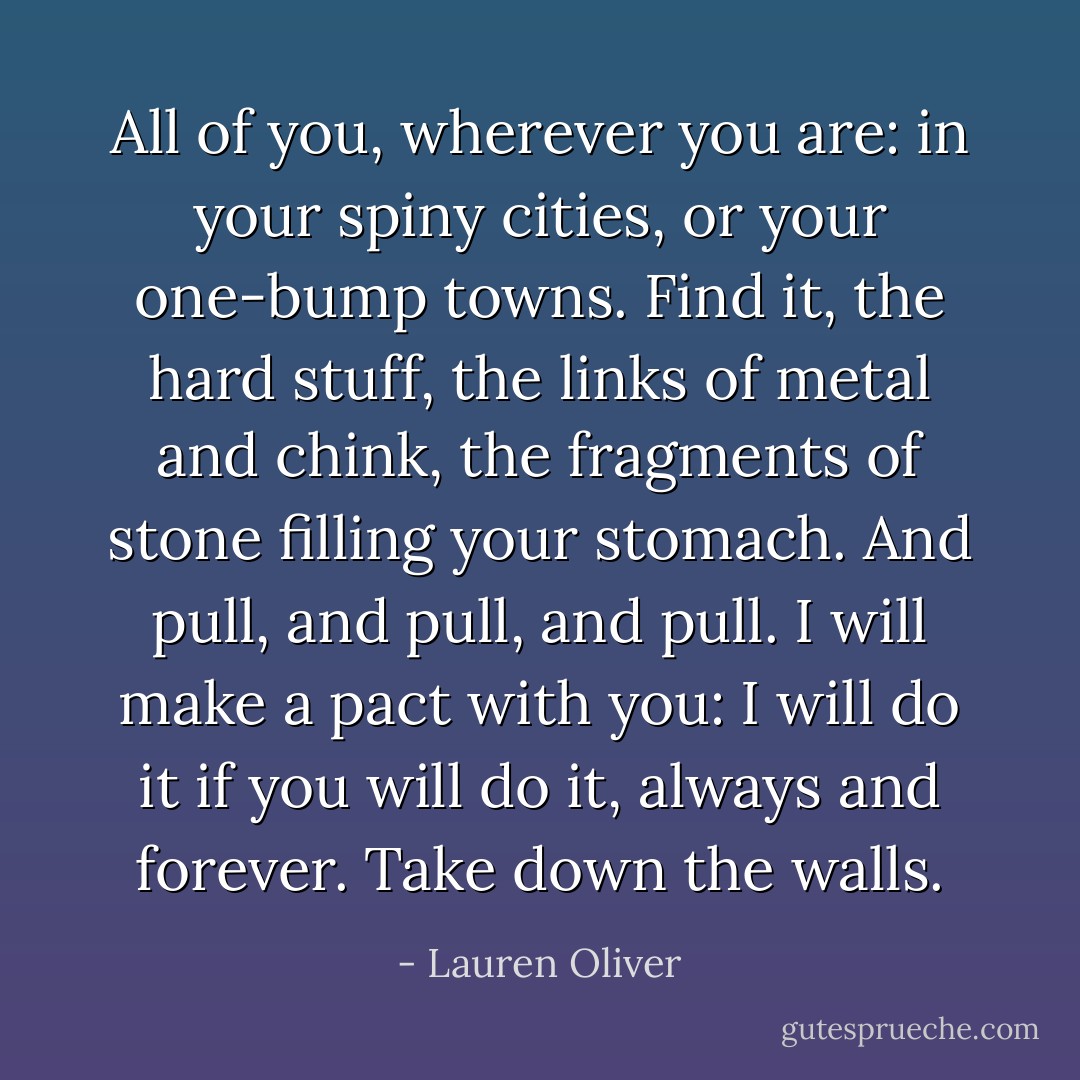 All of you, wherever you are: in your spiny cities, or your one-bump towns. Find it, the hard stuff, the<br />links of metal and chink, the fragments of stone filling your stomach. And pull, and pull, and pull.<br />I will make a pact with you: I will do it if you will do it, always and forever.<br />Take down the walls. - Lauren Oliver