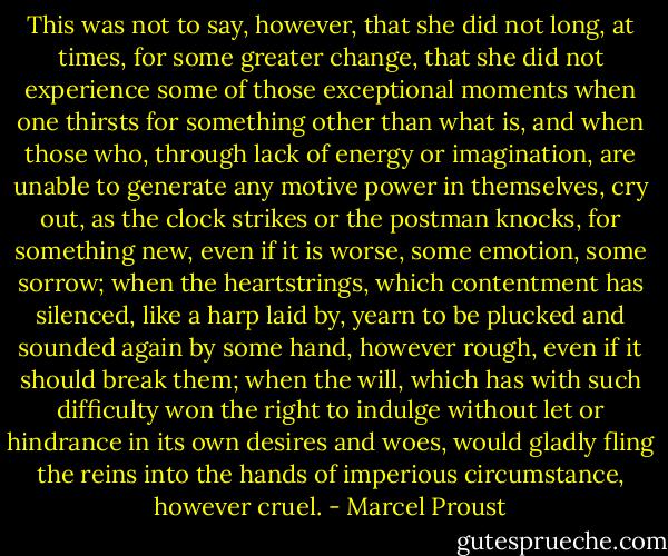 This was not to say, however, that she did not long, at times, for some greater change, that she did not experience some of those exceptional moments when one thirsts for something other than what is, and when those who, through lack of energy or imagination, are unable to generate any motive power in themselves, cry out, as the clock strikes or the postman knocks, for something new, even if it is worse, some emotion, some sorrow; when the heartstrings, which contentment has silenced, like a harp laid by, yearn to be plucked and sounded again by some hand, however rough, even if it should break them; when the will, which has with such difficulty won the right to indulge without let or hindrance in its own desires and woes, would gladly fling the reins into the hands of imperious circumstance, however cruel. - Marcel Proust