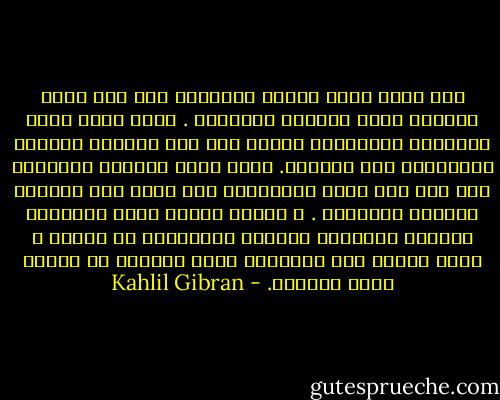 إذا الحب أومأ إليكم فاتبعوه حتى وإن كانت مسالكه وعرة وكثيرة المزالق .<br />وإذا الحب لفكم بجناحيه فاطمئنوا إليه، حتى وإن جرحتكم النصال المخبوءة تحت قوادمه.<br />وإذا الحب خاطبكم فصدقوه، حتى وإن عبث صوته بأحلامكم كما تعبث ريح الشمال بأزهار الحديقة .<br />و مثلما يتسلق الحب أعاليكم فيدغدغ أغصانكم اللدنة المرتعشة في الشمس ، هكذا ينحدر إلى أعماقكم فيهز جذوركم في الأرض هزاً عنيفاً. - Kahlil Gibran