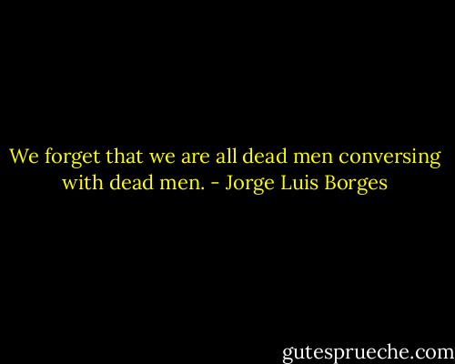 We forget that we are all dead men conversing with dead men. - Jorge Luis Borges