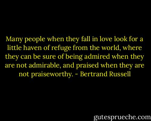 Many people when they fall in love look for a little haven of refuge from the world, where they can be sure of being admired when they are not admirable, and praised when they are not praiseworthy. - Bertrand Russell