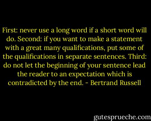 First: never use a long word if a short word will do. Second: if you want to make a statement with a great many qualifications, put some of the qualifications in separate sentences. Third: do not let the beginning of your sentence lead the reader to an expectation which is contradicted by the end. - Bertrand Russell