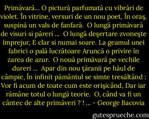 Primăvară...<br />O pictură parfumată cu vibrări de violet.<br />În vitrine, versuri de un nou poet,<br />În oraş, suspină un vals de fanfară.<br /><br />O lungă primăvară de visuri si păreri ...<br /><br />O lungă deşertare zvoneşte împrejur,<br />E clar si numai soare.<br />La geamul unei fabrici o pală lucrătoare<br />Aruncă o privire în zarea de azur.<br /><br />O nouă primăvară pe vechile dureri ...<br /><br />Apar din nou ţăranii pe hăul de câmpie,<br />În infinit pământul se simte tresăltând :<br />Vor fi acum de toate cum este orişicând,<br />Dar iar rămâne totul o lungă teorie.<br /><br />O, când va fi un cântec de alte primăveri ? ! ... - George Bacovia