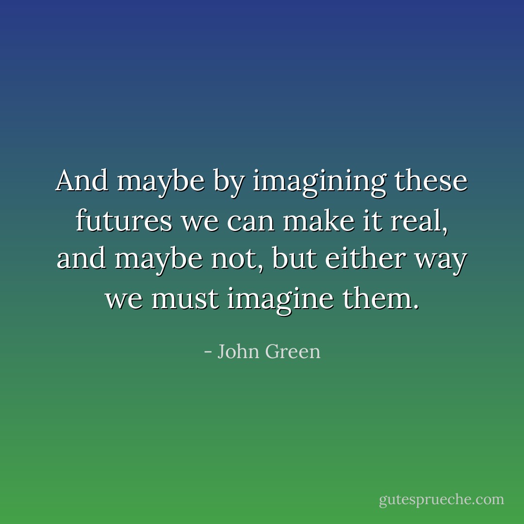 And maybe by imagining these futures we can make it real, and maybe not, but either way we must imagine them. - John Green