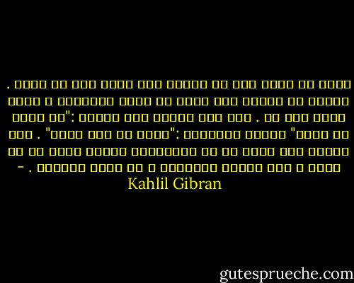 الحب لا يعطي إلا من نفسه، ولا يأخذ إلا من نفسه .<br />والحب لا يملك، ولا يطيق أن يكون مملوكاً ، وحسب الحب أنه حب .<br />إذا أحب أحدكم فلا يقولن :"إن الله في قلبي" وليقل بالأحرى :"إنني في قلب الله" .<br />ولا يخطرن لكم ببال أن في مستطاعكم توجيه الحب بل إن الحب ، إذا وجدكم مستحقين ، هو الذي يوجهكم . - Kahlil Gibran