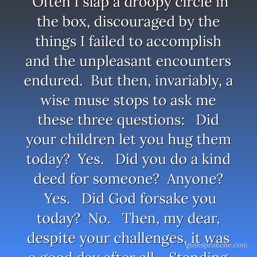 I've a habit of placing a happy-face or a frowny-face on my calendar, depending on what kind of day I've had.  Often I slap a droopy circle in the box, discouraged by the things I failed to accomplish and the unpleasant encounters endured.  But then, invariably, a wise muse stops to ask me these three questions:  <br />Did your children let you hug them today?  <i>Yes.</i>  <br />Did you do a kind deed for someone?  Anyone?  <i>Yes.  </i><br />Did God forsake you today?  <i>No.  </i><br />Then, my dear, despite your challenges, it was a good day after all.  <br />Standing corrected,  I twist that frowny-face upside down and smile. - Richelle E. Goodrich