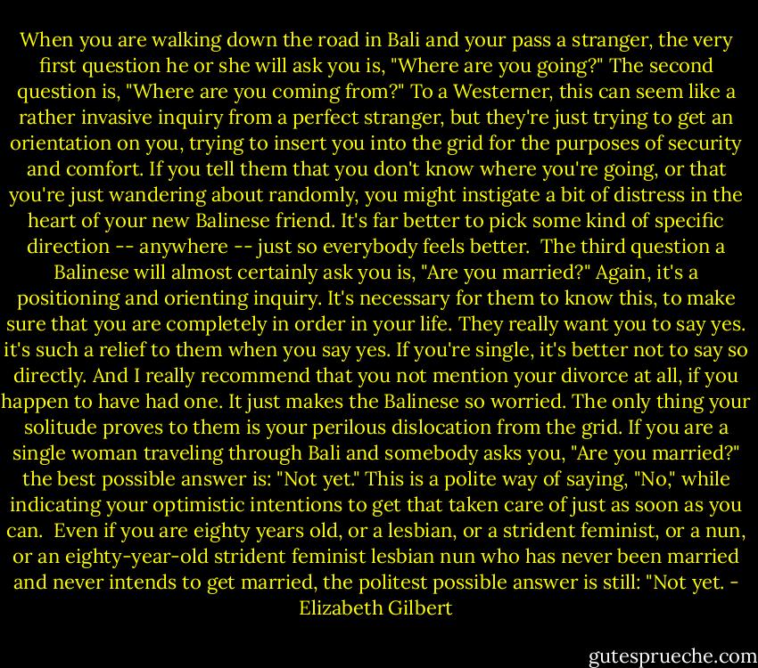 When you are walking down the road in Bali and your pass a stranger, the very first question he or she will ask you is, "Where are you going?" The second question is, "Where are you coming from?" To a Westerner, this can seem like a rather invasive inquiry from a perfect stranger, but they're just trying to get an orientation on you, trying to insert you into the grid for the purposes of security and comfort. If you tell them that you don't know where you're going, or that you're just wandering about randomly, you might instigate a bit of distress in the heart of your new Balinese friend. It's far better to pick some kind of specific direction -- anywhere -- just so everybody feels better.<br /><br />The third question a Balinese will almost certainly ask you is, "Are you married?" Again, it's a positioning and orienting inquiry. It's necessary for them to know this, to make sure that you are completely in order in your life. They really want you to say yes. it's such a relief to them when you say yes. If you're single, it's better not to say so directly. And I really recommend that you not mention your divorce at all, if you happen to have had one. It just makes the Balinese so worried. The only thing your solitude proves to them is your perilous dislocation from the grid. If you are a single woman traveling through Bali and somebody asks you, "Are you married?" the best possible answer is: "Not yet." This is a polite way of saying, "No," while indicating your optimistic intentions to get that taken care of just as soon as you can.<br /><br />Even if you are eighty years old, or a lesbian, or a strident feminist, or a nun, or an eighty-year-old strident feminist lesbian nun who has never been married and never intends to get married, the politest possible answer is still: "Not yet. - Elizabeth Gilbert