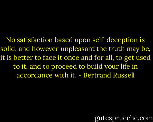 No satisfaction based upon self-deception is solid, and however unpleasant the truth may be, it is better to face it once and for all, to get used to it, and to proceed to build your life in accordance with it. - Bertrand Russell