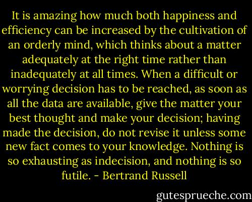 It is amazing how much both happiness and efficiency can be increased by the cultivation of an orderly mind, which thinks about a matter adequately at the right time rather than inadequately at all times. When a difficult or worrying decision has to be reached, as soon as all the data are available, give the matter your best thought and make your decision; having made the decision, do not revise it unless some new fact comes to your knowledge. Nothing is so exhausting as indecision, and nothing is so futile. - Bertrand Russell