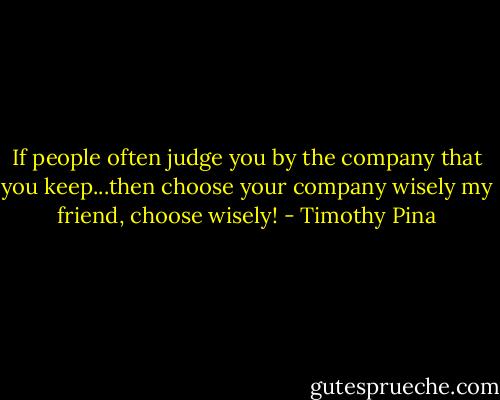 If people often judge you by the company that you keep...then choose your company wisely my friend, choose wisely! - Timothy Pina