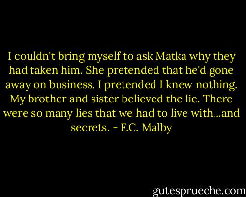 I couldn't bring myself to ask Matka why they had taken him. She pretended that he'd gone away on business. I pretended I knew nothing. My brother and sister believed the lie. There were so many lies that we had to live with...and secrets. - F.C. Malby