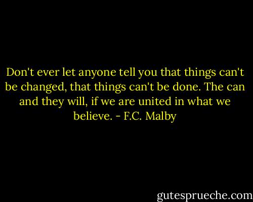 Don't ever let anyone tell you that things can't be changed, that things can't be done. The can and they will, if we are united in what we believe. - F.C. Malby