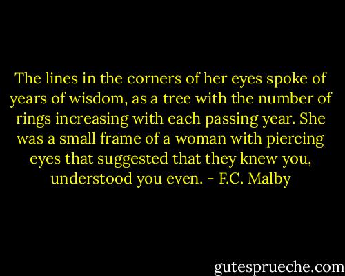 The lines in the corners of her eyes spoke of years of wisdom, as a tree with the number of rings increasing with each passing year. She was a small frame of a woman with piercing eyes that suggested that they knew you, understood you even. - F.C. Malby