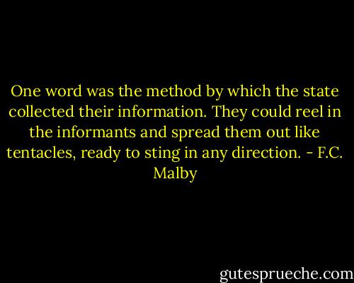 One word was the method by which the state collected their information. They could reel in the informants and spread them out like tentacles, ready to sting in any direction. - F.C. Malby