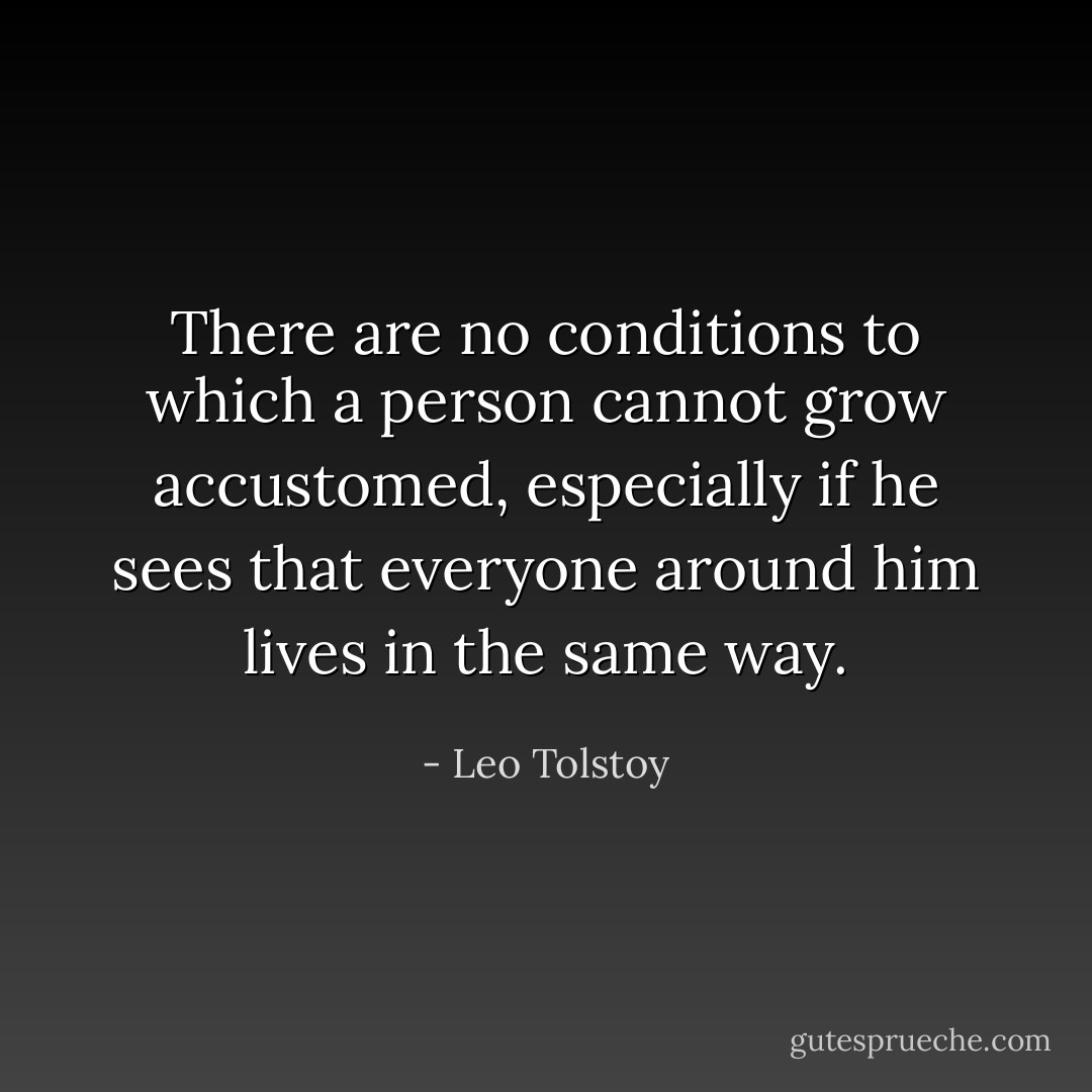 There are no conditions to which a person cannot grow accustomed, especially if he sees that everyone around him lives in the same way. - Leo Tolstoy