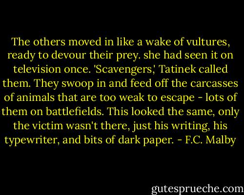 The others moved in like a wake of vultures, ready to devour their prey. she had seen it on television once. 'Scavengers,' Tatinek called them. They swoop in and feed off the carcasses of animals that are too weak to escape - lots of them on battlefields. This looked the same, only the victim wasn't there, just his writing, his typewriter, and bits of dark paper. - F.C. Malby