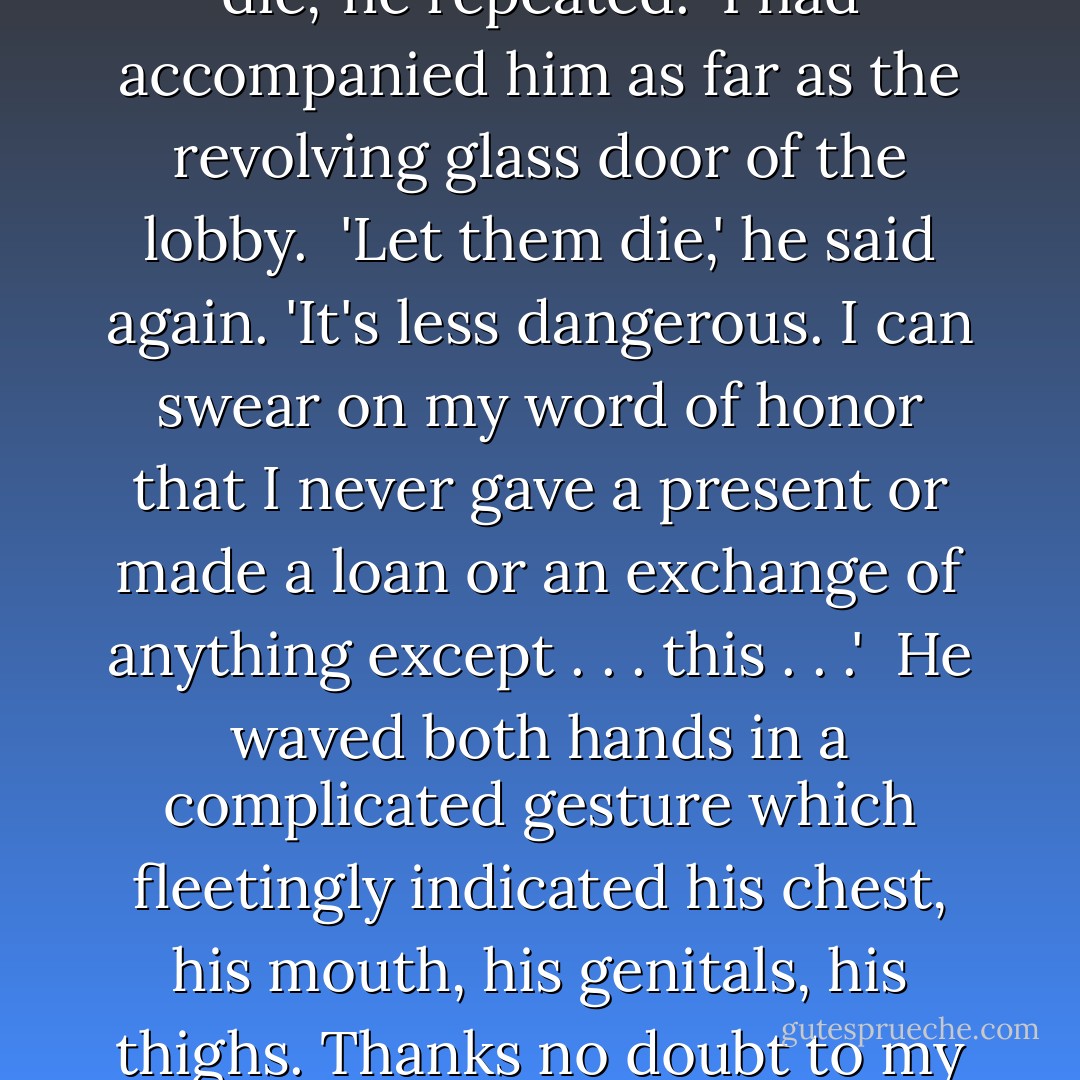 It was fun to see him becoming sententious again, glorying in a science he had invented, and as positive as a village soothsayer.<br /><br />'So one should neither give nor receive?' I laughed. 'And if the lover is poor, his mistress indigent, then both she and he must tactfully let themselves and each other die?'<br /><br />'Let them die,' he repeated.<br /><br />I had accompanied him as far as the revolving glass door of the lobby.<br /><br />'Let them die,' he said again. 'It's less dangerous. I can swear on my word of honor that I never gave a present or made a loan or an exchange of anything except . . . this . . .'<br /><br />He waved both hands in a complicated gesture which fleetingly indicated his chest, his mouth, his genitals, his thighs. Thanks no doubt to my fatigue, I was reminded of an animal standing on its hind legs and unwinding the invisible. Then he resumed his strictly human significance, opened the door, and easily mingled with the night outside, where the sea was already a little paler than the sky. - Colette Gauthier-Villars