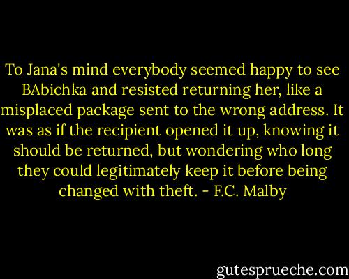 To Jana's mind everybody seemed happy to see BAbichka and resisted returning her, like a misplaced package sent to the wrong address. It was as if the recipient opened it up, knowing it should be returned, but wondering who long they could legitimately keep it before being changed with theft. - F.C. Malby