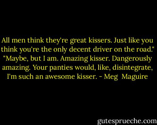 All men think they're great kissers. Just like you think you're the only decent driver on the road."<br />"Maybe, but I am. Amazing kisser. Dangerously amazing. Your panties would, like, disintegrate, I'm such an awesome kisser. - Meg  Maguire