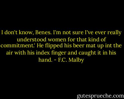 I don't know, Benes. I'm not sure I've ever really understood women for that kind of commitment.' He flipped his beer mat up int the air with his index finger and caught it in his hand. - F.C. Malby