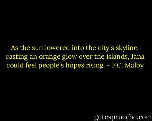 As the sun lowered into the city's skyline, casting an orange glow over the islands, Jana could feel people's hopes rising. - F.C. Malby