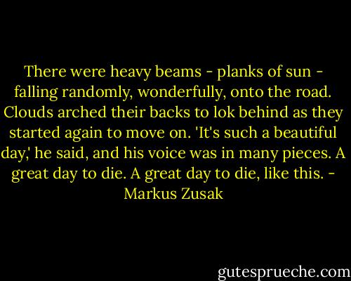There were heavy beams - planks of sun - falling randomly, wonderfully, onto the road. Clouds arched their backs to lok behind as they started again to move on. 'It's such a beautiful day,' he said, and his voice was in many pieces. A great day to die. A great day to die, like this. - Markus Zusak