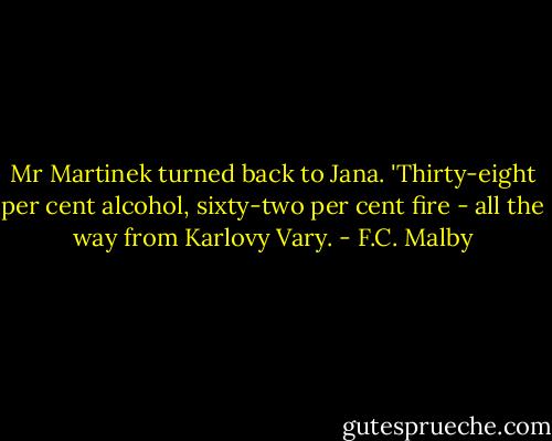 Mr Martinek turned back to Jana. 'Thirty-eight per cent alcohol, sixty-two per cent fire - all the way from Karlovy Vary. - F.C. Malby