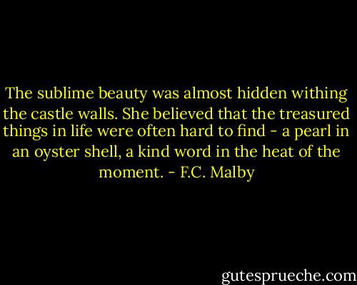 The sublime beauty was almost hidden withing the castle walls. She believed that the treasured things in life were often hard to find - a pearl in an oyster shell, a kind word in the heat of the moment. - F.C. Malby
