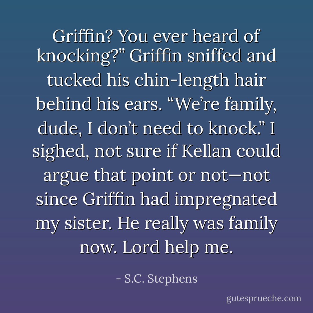 Griffin? You ever heard of knocking?”<br />Griffin sniffed and tucked his chin-length hair behind his ears. “We’re family, dude, I don’t need to knock.”<br />I sighed, not sure if Kellan could argue that point or not—not since Griffin had impregnated my sister. He really was family now. Lord help me. - S.C. Stephens