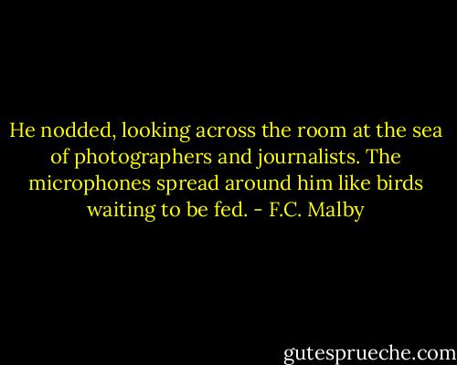 He nodded, looking across the room at the sea of photographers and journalists. The microphones spread around him like birds waiting to be fed. - F.C. Malby