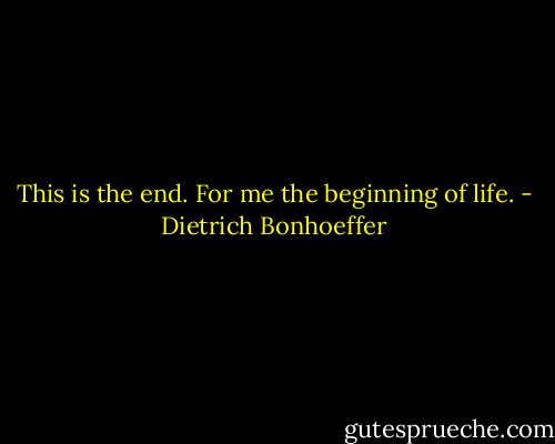 This is the end. For me the beginning of life. - Dietrich Bonhoeffer