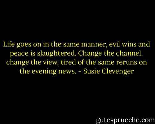 Life goes on in the same manner,<br />evil wins and peace is slaughtered.<br />Change the channel, change the view,<br />tired of the same reruns on the evening news. - Susie Clevenger