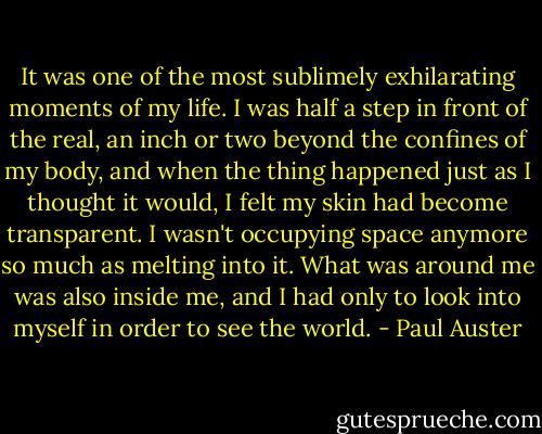 It was one of the most sublimely exhilarating moments of my life. I was half a step in front of the real, an inch or two beyond the confines of my body, and when the thing happened just as I thought it would, I felt my skin had become transparent. I wasn't occupying space anymore so much as melting into it. What was around me was also inside me, and I had only to look into myself in order to see the world. - Paul Auster