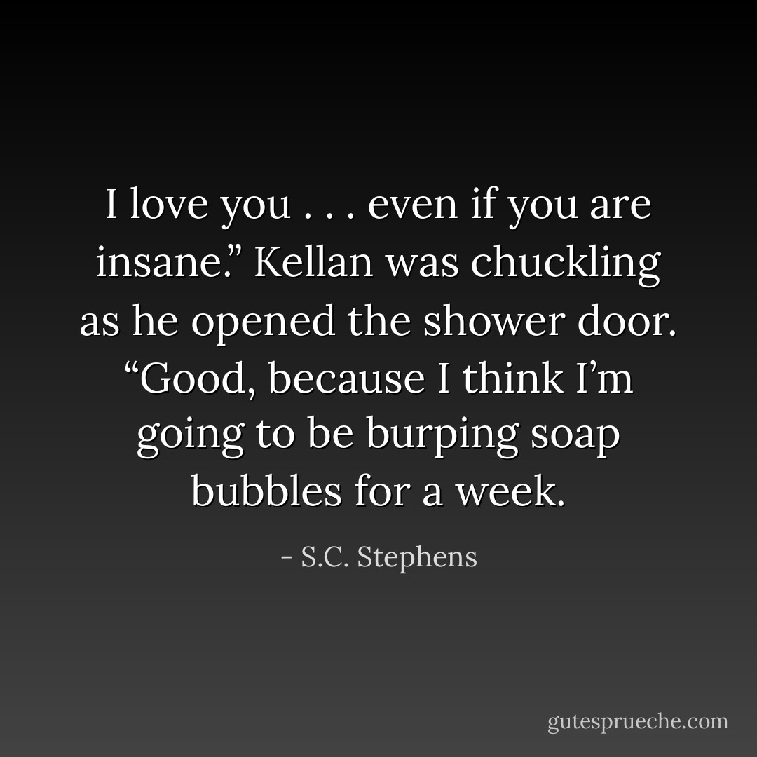 I love you . . . even if you are insane.”<br />Kellan was chuckling as he opened the shower door. “Good, because I think I’m going to be burping soap bubbles for a week. - S.C. Stephens