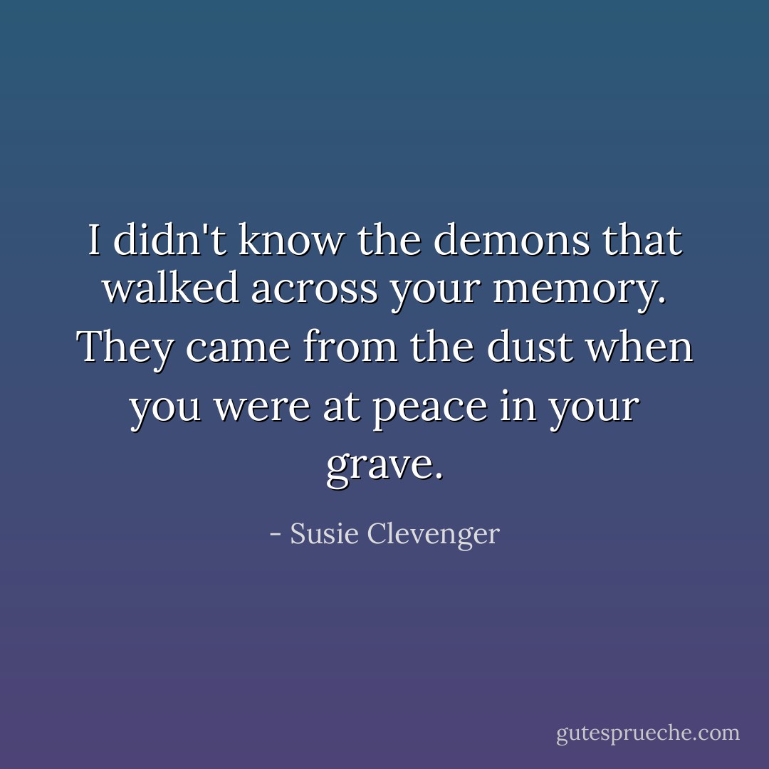 I didn't know the demons<br />that walked across your memory.<br />They came from the dust<br />when you were at peace<br />in your grave. - Susie Clevenger