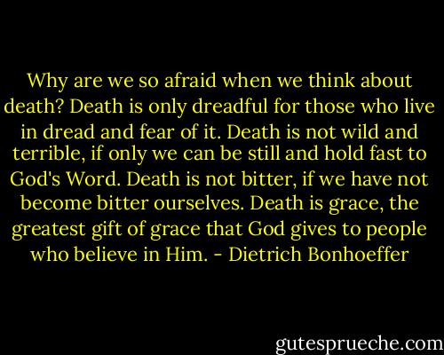 Why are we so afraid when we think about death? Death is only dreadful for those who live in dread and fear of it. Death is not wild and terrible, if only we can be still and hold fast to God's Word. Death is not bitter, if we have not become bitter ourselves. Death is grace, the greatest gift of grace that God gives to people who believe in Him. - Dietrich Bonhoeffer
