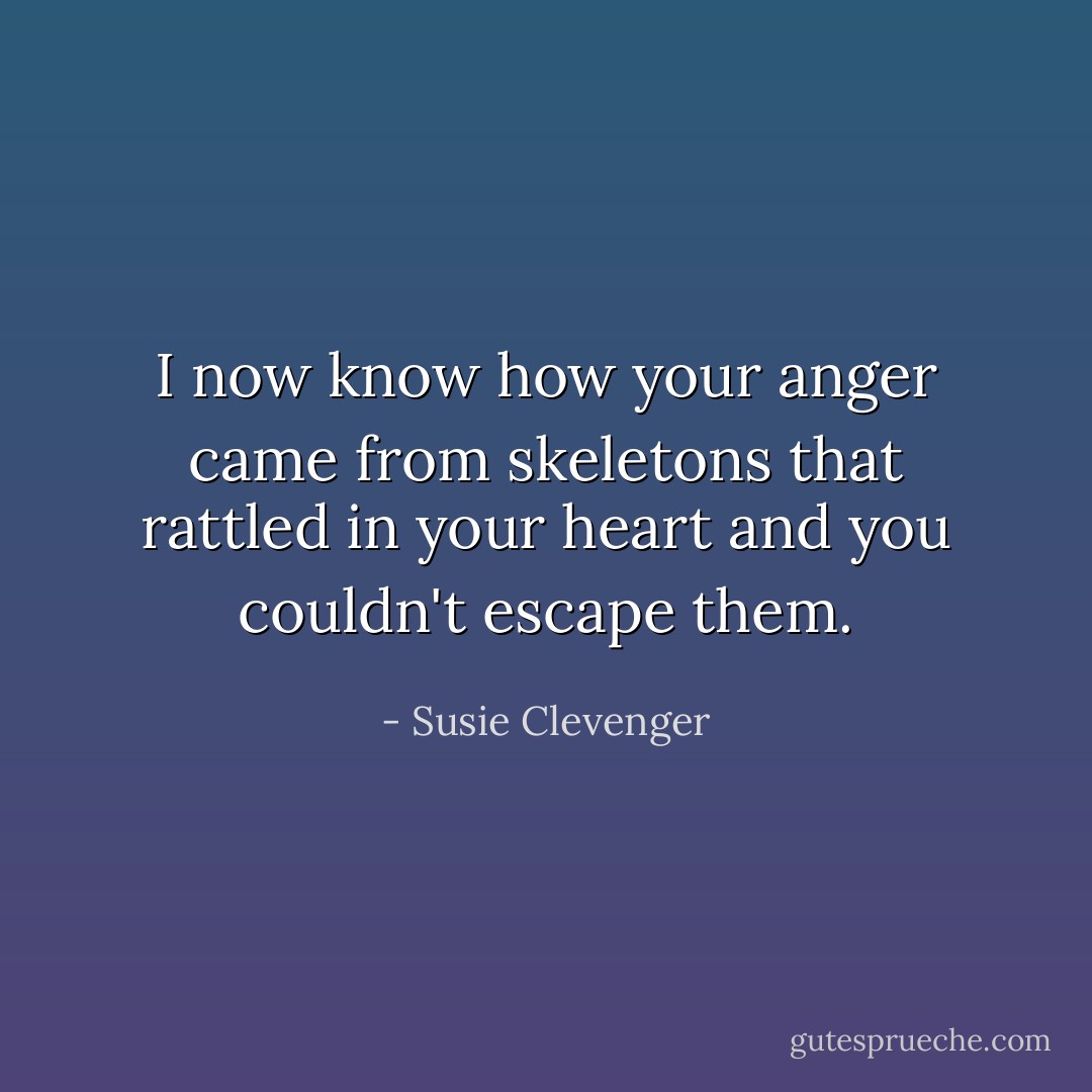 I now know how your anger<br />came from skeletons<br />that rattled in your heart<br />and you couldn't escape them. - Susie Clevenger
