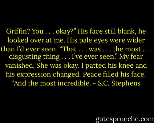 Griffin? You . . . okay?”<br />His face still blank, he looked over at me. His pale eyes were wider than I’d ever seen. “That . . . was . . . the most . . . disgusting thing . . . I’ve ever seen.”<br />My fear vanished. She was okay. I patted his knee and his expression changed. Peace filled his face. “And the most incredible. - S.C. Stephens