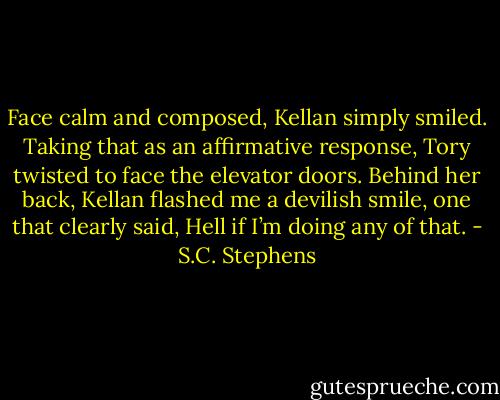 Face calm and composed, Kellan simply smiled. Taking that as an affirmative response, Tory twisted to face the elevator doors. Behind her back, Kellan flashed me a devilish smile, one that clearly said, Hell if I’m doing any of that. - S.C. Stephens