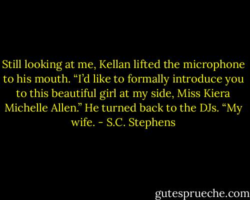 Still looking at me, Kellan lifted the microphone to his mouth. “I’d like to formally introduce you to this beautiful girl at my side, Miss Kiera Michelle Allen.” He turned back to the DJs. “My wife. - S.C. Stephens