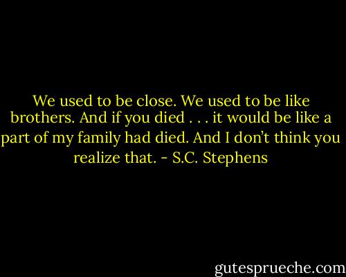 We used to be close. We used to be like brothers. And if you died . . . it would be like a part of my family had died. And I don’t think you realize that. - S.C. Stephens