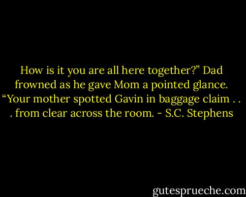 How is it you are all here together?”<br />Dad frowned as he gave Mom a pointed glance. “Your mother spotted Gavin in baggage claim . . . from clear across the room. - S.C. Stephens