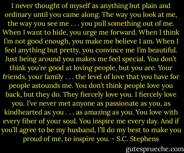 I never thought of myself as anything but plain and ordinary until you came along. The way you look at me, the way you see me . . . you pull something out of me. When I want to hide, you urge me forward. When I think I’m not good enough, you make me believe I am. When I feel anything but pretty, you convince me I’m beautiful. Just being around you makes me feel special. You don’t think you’re good at loving people, but you are. Your friends, your family . . . the level of love that you have for people astounds me. You don’t think people love you back, but they do. They fiercely love you. I fiercely love you. I’ve never met anyone as passionate as you, as kindhearted as you . . . as amazing as you. You love with every fiber of your soul. You inspire me every day. And if you’ll agree to be my husband, I’ll do my best to make you proud of me, to inspire you. - S.C. Stephens