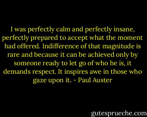 I was perfectly calm and perfectly insane, perfectly prepared to accept what the moment had offered. Indifference of that magnitude is rare and because it can be achieved only by someone ready to let go of who he is, it demands respect. It inspires awe in those who gaze upon it. - Paul Auster