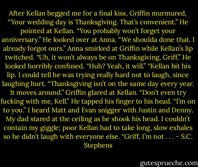 After Kellan begged me for a final kiss, Griffin murmured, “Your wedding day is Thanksgiving. That’s convenient.” He pointed at Kellan. “You probably won’t forget your anniversary.” He looked over at Anna. “We shoulda done that. I already forgot ours.”<br />Anna smirked at Griffin while Kellan’s lip twitched. “Uh, it won’t always be on Thanksgiving, Griff.”<br />He looked horribly confused. “Huh? Yeah, it will.”<br />“Kellan bit his lip. I could tell he was trying really hard not to laugh, since laughing hurt. “Thanksgiving isn’t on the same day every year. It moves around.”<br />Griffin glared at Kellan. “Don’t even try fucking with me, Kell.” He tapped his finger to his head. “I’m on to you.”<br />I heard Matt and Evan snigger with Justin and Denny. My dad stared at the ceiling as he shook his head. I couldn’t contain my giggle; poor Kellan had to take long, slow exhales so he didn’t laugh with everyone else. “Griff, I’m not . . . - S.C. Stephens