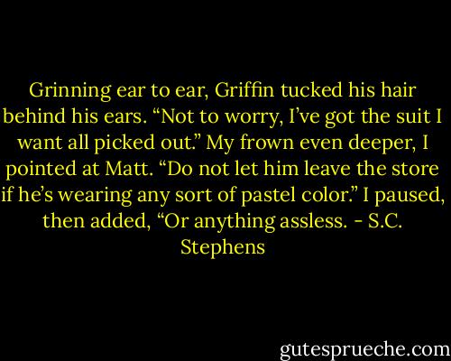 Grinning ear to ear, Griffin tucked his hair behind his ears. “Not to worry, I’ve got the suit I want all picked out.”<br />My frown even deeper, I pointed at Matt. “Do not let him leave the store if he’s wearing any sort of pastel color.” I paused, then added, “Or anything assless. - S.C. Stephens