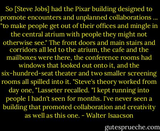 So [Steve Jobs] had the Pixar building designed to promote encounters and unplanned collaborations ... "to make people get out of their offices and mingle in the central atrium with people they might not otherwise see." The front doors and main stairs and corridors all led to the atrium, the cafe and the mailboxes were there, the conference rooms had windows that looked out onto it, and the six-hundred-seat theater and two smaller screening rooms all spilled into it. "Steve's theory worked from day one, "Lasseter recalled. "I kept running into people I hadn't seen for months. I've never seen a building that promoted collaboration and creativity as well as this one. - Walter Isaacson