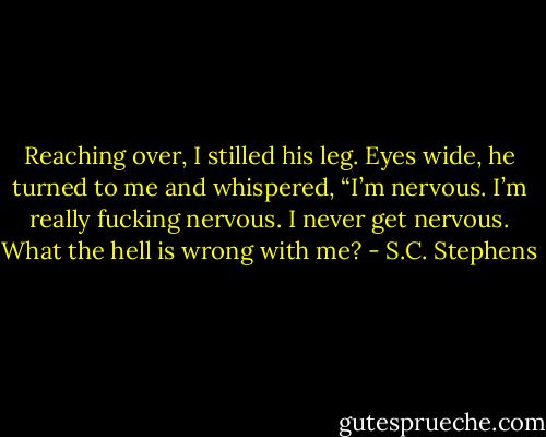 Reaching over, I stilled his leg. Eyes wide, he turned to me and whispered, “I’m nervous. I’m really fucking nervous. I never get nervous. What the hell is wrong with me? - S.C. Stephens