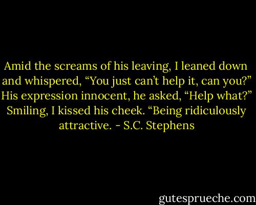 Amid the screams of his leaving, I leaned down and whispered, “You just can’t help it, can you?”<br />His expression innocent, he asked, “Help what?”<br />Smiling, I kissed his cheek. “Being ridiculously attractive. - S.C. Stephens